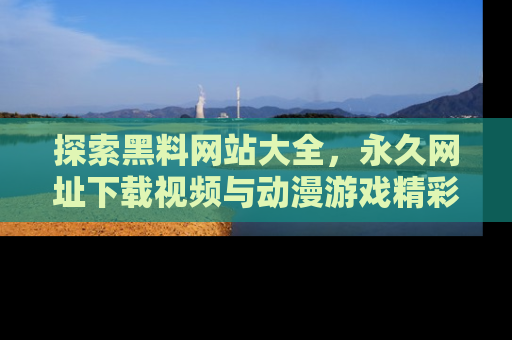 探索黑料网站大全，永久网址下载视频与动漫游戏精彩瞬间！