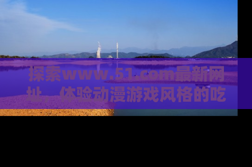 探索www.51.com最新网址，体验动漫游戏风格的吃瓜乐趣！
