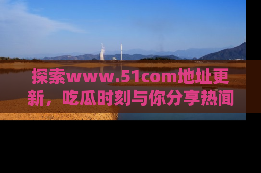 探索www.51com地址更新，吃瓜时刻与你分享热闻