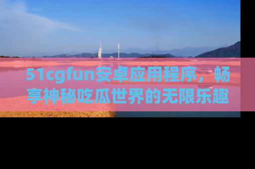51cgfun安卓应用程序，畅享神秘吃瓜世界的无限乐趣！