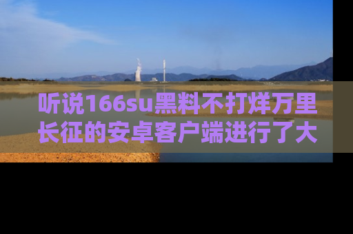 听说166su黑料不打烊万里长征的安卓客户端进行了大更新，八卦内容更加精彩与丰富！