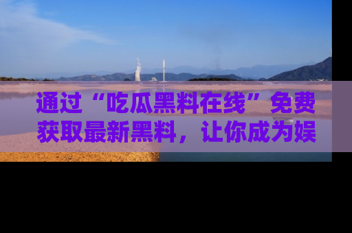 通过“吃瓜黑料在线”免费获取最新黑料，让你成为娱乐圈的内幕专家！