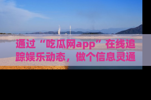 通过“吃瓜网app”在线追踪娱乐动态，做个信息灵通的吃瓜群众！