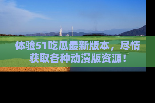 体验51吃瓜最新版本，尽情获取各种动漫版资源！
