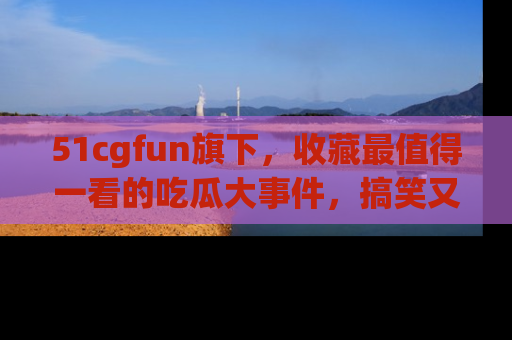 51cgfun旗下，收藏最值得一看的吃瓜大事件，搞笑又精彩！