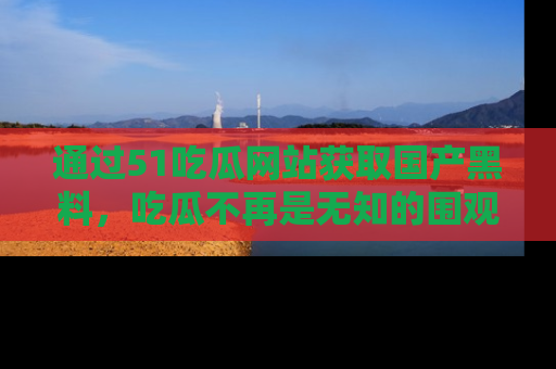 通过51吃瓜网站获取国产黑料，吃瓜不再是无知的围观者