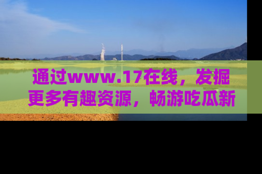 通过www.17在线，发掘更多有趣资源，畅游吃瓜新闻海洋