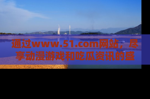 通过www.51.com网站，尽享动漫游戏和吃瓜资讯的盛宴！