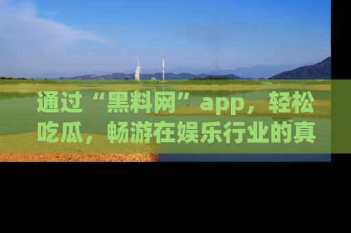 通过“黑料网”app，轻松吃瓜，畅游在娱乐行业的真实世界！