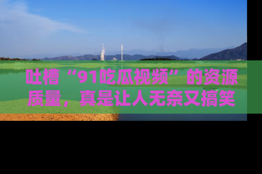 吐槽“91吃瓜视频”的资源质量，真是让人无奈又搞笑！