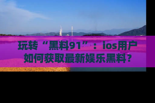 玩转“黑料91”：ios用户如何获取最新娱乐黑料？