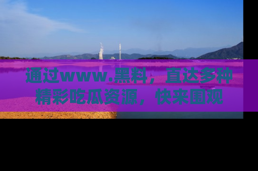 通过www.黑料，直达多种精彩吃瓜资源，快来围观