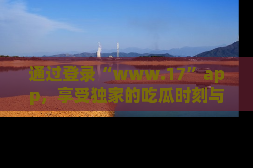 通过登录“www.17”app，享受独家的吃瓜时刻与娱乐资讯！