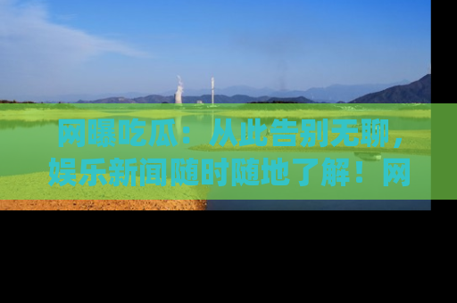 网曝吃瓜：从此告别无聊，娱乐新闻随时随地了解！网址：www.wangbaoegua.com