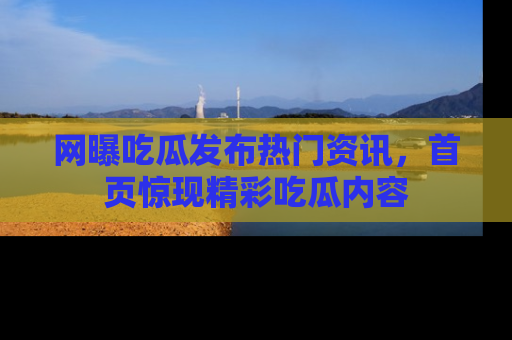 网曝吃瓜发布热门资讯，首页惊现精彩吃瓜内容