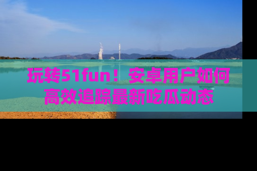玩转51fun！安卓用户如何高效追踪最新吃瓜动态