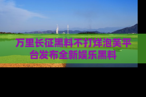 万里长征黑料不打烊泡芙平台发布全新娱乐黑料