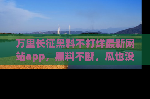 万里长征黑料不打烊最新网站app，黑料不断，瓜也没断，真香！
