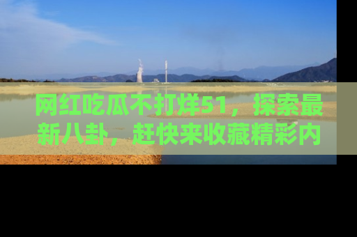 网红吃瓜不打烊51，探索最新八卦，赶快来收藏精彩内容！
