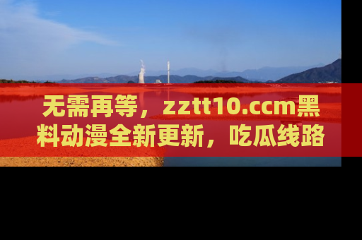 无需再等,zztt10.ccm黑料动漫全新更新,吃瓜线路佛系推荐!