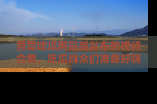 吾爱吃瓜网最新发布的视频合集,吃瓜群众们准备好嗨起来了吗?