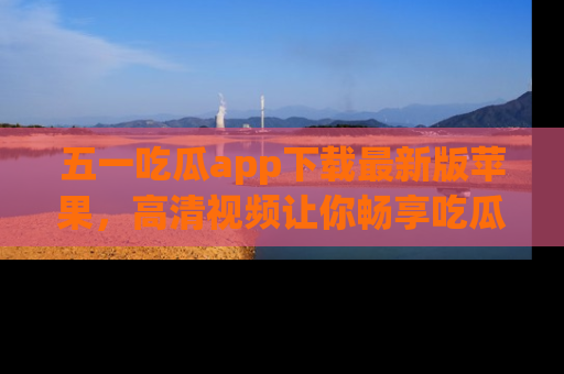 五一吃瓜app下载最新版苹果,高清视频让你畅享吃瓜乐趣