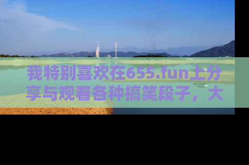 我特别喜欢在655.fun上分享与观看各种搞笑段子,大家一起来享受乐趣吧!