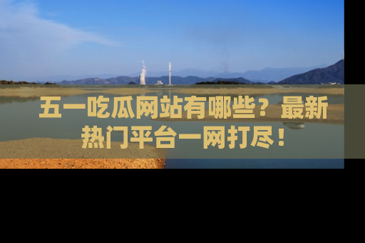 五一吃瓜网站有哪些?最新热门平台一网打尽!