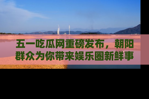 五一吃瓜网重磅发布,朝阳群众为你带来娱乐圈新鲜事!