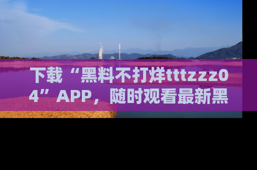 下载“黑料不打烊tttzzz04”APP,随时观看最新黑料不打烊tttzzz04在线!