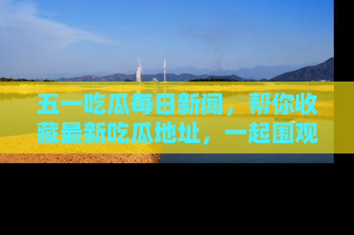 五一吃瓜每日新闻,帮你收藏最新吃瓜地址,一起围观吧!