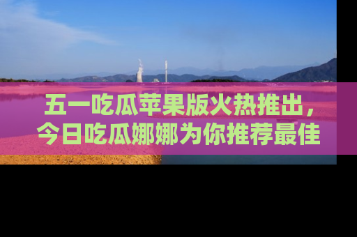 五一吃瓜苹果版火热推出,今日吃瓜娜娜为你推荐最佳美食!