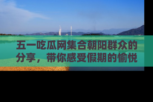五一吃瓜网集合朝阳群众的分享,带你感受假期的愉悦!