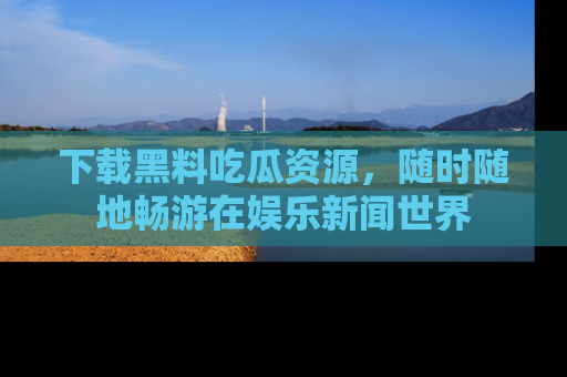 下载黑料吃瓜资源,随时随地畅游在娱乐新闻世界