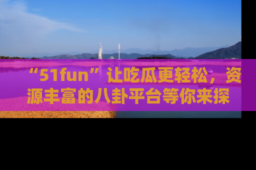 “51fun”让吃瓜更轻松，资源丰富的八卦平台等你来探索！