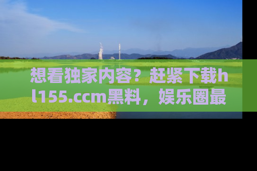 想看独家内容？赶紧下载hl155.ccm黑料，娱乐圈最劲爆的新闻一手掌握！