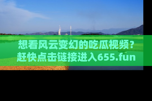 想看风云变幻的吃瓜视频？赶快点击链接进入655.fun吧！