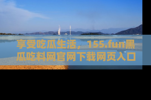 享受吃瓜生活,155.fun黑瓜吃料网官网下载网页入口全解析