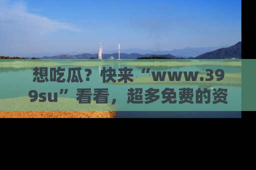想吃瓜?快来“www.399su”看看,超多免费的资源让你尽情享受!