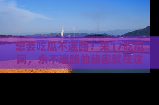 想要吃瓜不迷路？来17吃瓜网，永不迷路的秘密就在这里！