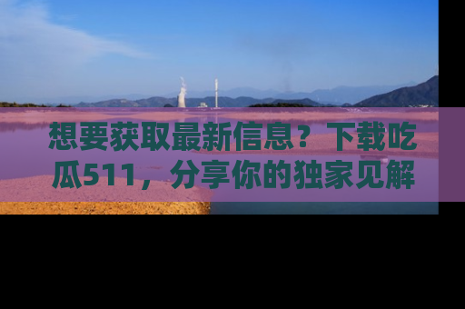 想要获取最新信息？下载吃瓜511，分享你的独家见解！