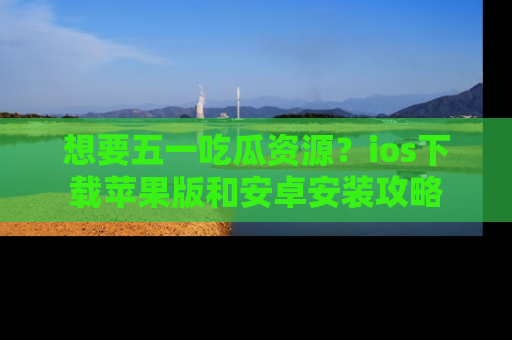 想要五一吃瓜资源？ios下载苹果版和安卓安装攻略