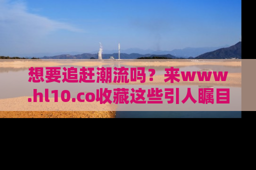 想要追赶潮流吗？来www.hl10.co收藏这些引人瞩目的新闻瞬间吧！