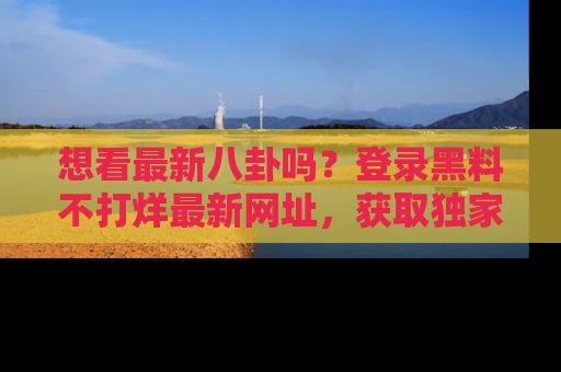 想看最新八卦吗？登录黑料不打烊最新网址，获取独家内容