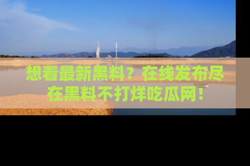 想看最新黑料？在线发布尽在黑料不打烊吃瓜网！
