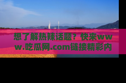 想了解热辣话题？快来www.吃瓜网.com链接精彩内容！