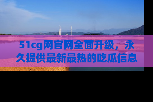 51cg网官网全面升级，永久提供最新最热的吃瓜信息，助你永远走在潮流前端！