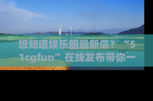 想知道娱乐圈最新瓜？“51cgfun”在线发布带你一探究竟！