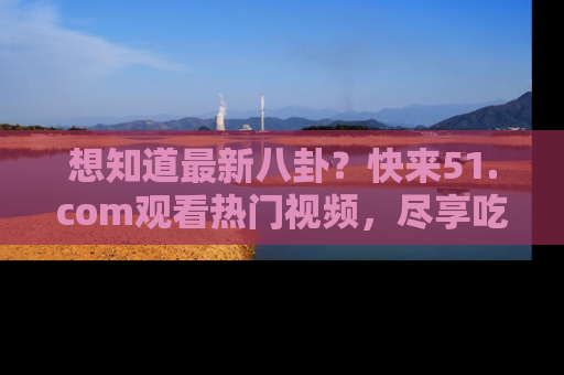 想知道最新八卦？快来51.com观看热门视频，尽享吃瓜乐趣！