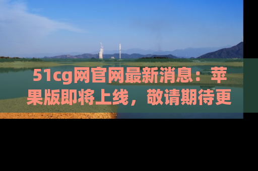 51cg网官网最新消息:苹果版即将上线,敬请期待更多吃瓜内容!